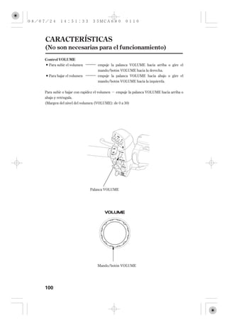 CARACTERÍSTICAS
(No son necesarias para el funcionamiento)
Control VOLUME
  Para subir el volumen          empuje la palanca VOLUME hacia arriba o gire el
                                 mando/botón VOLUME hacia la derecha.
  Para bajar el volumen          empuje la palanca VOLUME hacia abajo o gire el
                                 mando/botón VOLUME hacia la izquierda.


Para subir o bajar con rapidez el volumen   empuje la palanca VOLUME hacia arriba o
abajo y reténgala.
(Margen del nivel del volumen (VOLUME): de 0 a 30)




                            Palanca VOLUME




                                 Mando/botón VOLUME




100
 