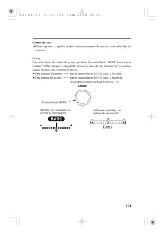 Control de tono
  El tono (graves    agudos) se ajusta automáticamente de acuerdo con la velocidad del
  vehículo.


Graves:
Para seleccionar el control de graves, presione el mando/botón MODE hasta que se
visualice ‘‘BASS’’ (graves) (página 94 ). Entonces, antes de que transcurran 5 segundos,
cambie el ajuste con el control de graves.
  Para acentuar los graves       gire el mando/botón MODE hacia la derecha.
  Para atenuar los graves        gire el mando/botón MODE hacia la izquierda.
                                 (El control de graves gradúa desde 6 a   6.)




        Mando/botón MODE

      (Modelos no equipados con                       (Modelos equipados con
      sistema de navegación)                          sistema de navegación)




                                                                                  101
 