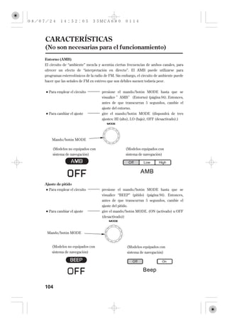 CARACTERÍSTICAS
(No son necesarias para el funcionamiento)
Entorno (AMB)
El circuito de ‘‘ambiente’’ mezcla y acentúa ciertas frecuencias de ambos canales, para
ofrecer un efecto de ‘‘interpretación en directo’’. El AMB puede utilizarse para
programas estereofónicos de la radio de FM. Sin embargo, el circuito de ambiente puede
hacer que las señales de FM en estéreo que son débiles suenen todavía peor.


  Para emplear el circuito         presione el mando/botón MODE hasta que se
                                   visualice AMB (Entorno) (página 94 ). Entonces,
                                   antes de que transcurran 5 segundos, cambie el
                                   ajuste del entorno.
  Para cambiar el ajuste           gire el mando/botón MODE (dispondrá de tres
                                   ajustes: HI (alto), LO (bajo), OFF (desactivado).)




    Mando/botón MODE

    (Modelos no equipados con                     (Modelos equipados con
    sistema de navegación)                        sistema de navegación)




Ajuste de pitido
  Para emplear el circuito         presione el mando/botón MODE hasta que se
                                   visualice ‘‘BEEP’’ (pitido) (página 94 ). Entonces,
                                   antes de que transcurran 5 segundos, cambie el
                                   ajuste del pitido.
  Para cambiar el ajuste           gire el mando/botón MODE. (ON (activado) u OFF
                                   (desactivado))



 Mando/botón MODE


    (Modelos no equipados con                      (Modelos equipados con
    sistema de navegación)                         sistema de navegación)




104
 