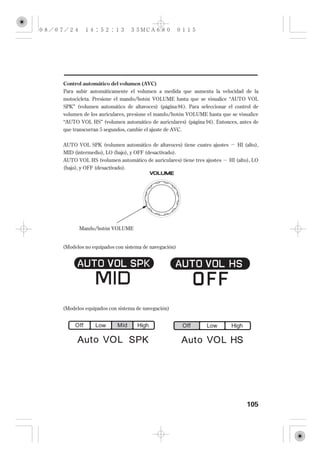 Control automático del volumen (AVC)
Para subir automáticamente el volumen a medida que aumenta la velocidad de la
motocicleta. Presione el mando/botón VOLUME hasta que se visualice ‘‘AUTO VOL
SPK’’ (volumen automático de altavoces) (página 94 ). Para seleccionar el control de
volumen de los auriculares, presione el mando/botón VOLUME hasta que se visualice
‘‘AUTO VOL HS’’ (volumen automático de auriculares) (página 94 ). Entonces, antes de
que transcurran 5 segundos, cambie el ajuste de AVC.


AUTO VOL SPK (volumen automático de altavoces) tiene cuatro ajustes       HI (alto),
MID (intermedio), LO (bajo), y OFF (desactivado).
AUTO VOL HS (volumen automático de auriculares) tiene tres ajustes     HI (alto), LO
(bajo), y OFF (desactivado).




       Mando/botón VOLUME


(Modelos no equipados con sistema de navegación)




(Modelos equipados con sistema de navegación)




                                                                              105
 