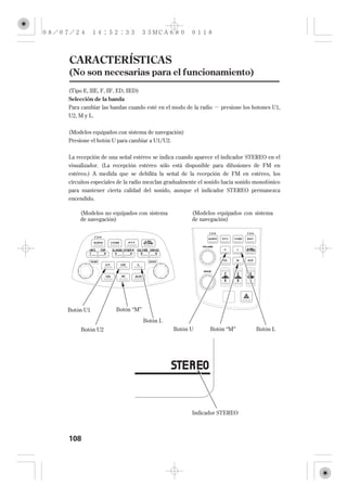 CARACTERÍSTICAS
(No son necesarias para el funcionamiento)
(Tipo E, IIIE, F, IIF, ED, IIED)
Selección de la banda
Para cambiar las bandas cuando esté en el modo de la radio    presione los botones U1,
U2, M y L.

(Modelos equipados con sistema de navegación)
Presione el botón U para cambiar a U1/U2.


La recepción de una señal estéreo se indica cuando aparece el indicador STEREO en el
visualizador. (La recepción estéreo sólo está disponible para difusiones de FM en
estéreo.) A medida que se debilita la señal de la recepción de FM en estéreo, los
circuitos especiales de la radio mezclan gradualmente el sonido hacia sonido monofónico
para mantener cierta calidad del sonido, aunque el indicador STEREO permanezca
encendido.

     (Modelos no equipados con sistema             (Modelos equipados con sistema
     de navegación)                                de navegación)




Botón U1             Botón ‘‘M’’

                                   Botón L
     Botón U2                                Botón U      Botón ‘‘M’’        Botón L




                                                   Indicador STEREO



108
 