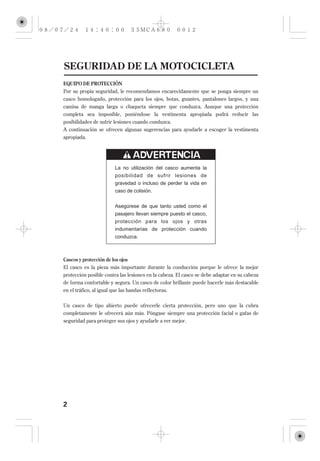 SEGURIDAD DE LA MOTOCICLETA
EQUIPO DE PROTECCIÓN
Por su propia seguridad, le recomendamos encarecidamente que se ponga siempre un
casco homologado, protección para los ojos, botas, guantes, pantalones largos, y una
camisa de manga larga o chaqueta siempre que conduzca. Aunque una protección
completa sea imposible, poniéndose la vestimenta apropiada podrá reducir las
posibilidades de sufrir lesiones cuando conduzca.
A continuación se ofrecen algunas sugerencias para ayudarle a escoger la vestimenta
apropiada.




                       La no utilización del casco aumenta la
                       posibilidad de sufrir lesiones de
                       gravedad o incluso de perder la vida en
                       caso de colisión.

                       Asegúrese de que tanto usted como el
                       pasajero llevan siempre puesto el casco,
                       protección para los ojos y otras
                       indumentarias de protección cuando
                       conduzca.



Cascos y protección de los ojos
El casco es la pieza más importante durante la conducción porque le ofrece la mejor
protección posible contra las lesiones en la cabeza. El casco se debe adaptar en su cabeza
de forma confortable y segura. Un casco de color brillante puede hacerle más destacable
en el tráfico, al igual que las bandas reflectoras.

Un casco de tipo abierto puede ofrecerle cierta protección, pero uno que la cubra
completamente le ofrecerá aún más. Póngase siempre una protección facial o gafas de
seguridad para proteger sus ojos y ayudarle a ver mejor.




2
 