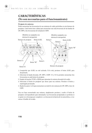 CARACTERÍSTICAS
 (No son necesarias para el funcionamiento)
 Preajuste de emisoras
 Podrá memorizar las frecuencias de sus emisoras de radio preferidas en seis botones de
 preajuste. Cada botón tiene cabina para memorizar una sola frecuencia de las bandas de
 LW, MW y dos frecuencias de la banda de UKW.

       (Modelos no equipados con                      (Modelos equipados con
       sistema de navegación)                         sistema de navegación)
 Botones de preajuste      Botón A.SEL        Botón U                    Botón A.SEL
                                                             Botón L



                                                                                   Botón ‘‘M’’




Botón U1                           Botón L
                     Botón ‘‘M’’

                                                    Botones de preajuste
   Botón U2

 1. Compruebe que A.SEL no esté activado. Si lo está, presione el botón A.SEL para
   desactivarlo.
 2. Seleccione la banda deseada, LW, MW o UKW. U1 y U2 le permiten memorizar dos
    frecuencias en cada botón de preajuste.
 3. Emplee la función TUNE o SEEK para sintonizar la emisora deseada de la radio.
 4. Seleccione el botón de preajuste que desee para esa emisora. Presione el botón y
    manténgalo presionado.
 5. Repita los pasos 1 al 3 para memorizar un total de seis emisoras de LW, MW y doce de
    UKW.


 Una vez haya memorizado una emisora, simplemente presione y suelte el botón de
 preajuste correspondiente para sintonizarla. Las frecuencias preajustadas se perderán si
 se gasta (o se descarga por completo) o se desconecta la batería de la motocicleta, o si se
 extrae el fusible de la radio.




 110
 