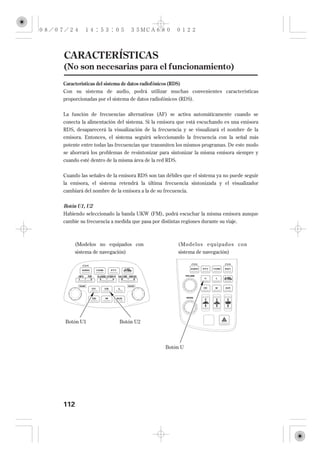 CARACTERÍSTICAS
(No son necesarias para el funcionamiento)
Características del sistema de datos radiofónicos (RDS)
Con su sistema de audio, podrá utilizar muchas convenientes características
proporcionadas por el sistema de datos radiofónicos (RDS).


La función de frecuencias alternativas (AF) se activa automáticamente cuando se
conecta la alimentación del sistema. Si la emisora que está escuchando es una emisora
RDS, desaparecerá la visualización de la frecuencia y se visualizará el nombre de la
emisora. Entonces, el sistema seguirá seleccionando la frecuencia con la señal más
potente entre todas las frecuencias que transmiten los mismos programas. De este modo
se ahorrará los problemas de resintonizar para sintonizar la misma emisora siempre y
cuando esté dentro de la misma área de la red RDS.

Cuando las señales de la emisora RDS son tan débiles que el sistema ya no puede seguir
la emisora, el sistema retendrá la última frecuencia sintonizada y el visualizador
cambiará del nombre de la emisora a la de su frecuencia.


Botón U1, U2
Habiendo seleccionado la banda UKW (FM), podrá escuchar la misma emisora aunque
cambie su frecuencia a medida que pasa por distintas regiones durante su viaje.



     (Modelos no equipados con                       (Modelos equipados con
     sistema de navegación)                          sistema de navegación)




Botón U1                 Botón U2




                                              Botón U




112
 