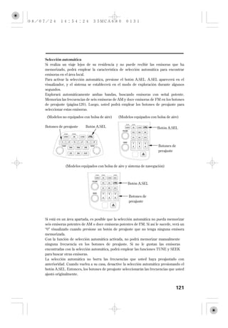 Selección automática
Si realiza un viaje lejos de su residencia y no puede recibir las emisoras que ha
memorizado, podrá emplear la característica de selección automática para encontrar
emisoras en el área local.
Para activar la selección automática, presione el botón A.SEL. A.SEL aparecerá en el
visualizador, y el sistema se establecerá en el modo de exploración durante algunos
segundos.
Explorará automáticamente ambas bandas, buscando emisoras con señal potente.
Memoriza las frecuencias de seis emisoras de AM y doce emisoras de FM en los botones
de preajuste (página 120 ). Luego, usted podrá emplear los botones de preajuste para
seleccionar estas emisoras.

 (Modelos no equipados con bolsa de aire)    (Modelos equipados con bolsa de aire)

Botones de preajuste     Botón A.SEL                                  Botón A.SEL



                                                                      Botones de
                                                                      preajuste



            (Modelos equipados con bolsa de aire y sistema de navegación)



                                                   Botón A.SEL


                                                    Botones de
                                                    preajuste



Si está en un área apartada, es posible que la selección automática no pueda memorizar
seis emisoras potentes de AM o doce emisoras potentes de FM. Si así le sucede, verá un
‘‘0’’ visualizado cuando presione un botón de preajuste que no tenga ninguna emisora
memorizada.
Con la función de selección automática activada, no podrá memorizar manualmente
ninguna frecuencia en los botones de preajuste. Si no le gustan las emisoras
encontradas con la selección automática, podrá emplear las funciones TUNE y SEEK
para buscar otras emisoras.
La selección automática no borra las frecuencias que usted haya preajustado con
anterioridad. Cuando vuelva a su casa, desactive la selección automática presionando el
botón A.SEL. Entonces, los botones de preajuste seleccionarán las frecuencias que usted
ajustó originalmente.


                                                                                 121
 