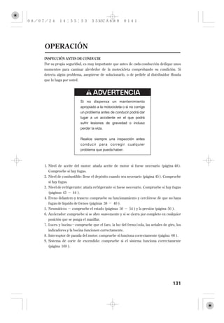 OPERACIÓN
INSPECCIÓN ANTES DE CONDUCIR
Por su propia seguridad, es muy importante que antes de cada conducción dedique unos
momentos para caminar alrededor de la motocicleta comprobando su condición. Si
detecta algún problema, asegúrese de solucionarlo, o de pedirle al distribuidor Honda
que lo haga por usted.




                       Si no dispensa un mantenimiento
                       apropiado a la motocicleta o si no corrige
                       un problema antes de conducir podrá dar
                       lugar a un accidente en el que podrá
                       sufrir lesiones de gravedad o incluso
                       perder la vida.


                       Realice siempre una inspección antes
                       conducir para corregir cualquier
                       problema que pueda haber.



1. Nivel de aceite del motor: añada aceite de motor si fuese necesario (página 48 ).
  Compruebe si hay fugas.
2. Nivel de combustible: llene el depósito cuando sea necesario (página 45 ). Compruebe
   si hay fugas.
3. Nivel de refrigerante: añada refrigerante si fuese necesario. Compruebe si hay fugas
   (páginas 43    44 ).
4. Freno delantero y trasero: compruebe su funcionamiento y cerciórese de que no haya
   fugas de líquido de frenos (páginas 38 40 ).
5. Neumáticos compruebe el estado (páginas 50         54 ) y la presión (página 50 ).
6. Acelerador: compruebe si se abre suavemente y si se cierra por completo en cualquier
   posición que se ponga el manillar.
7. Luces y bocina compruebe que el faro, la luz del freno/cola, las señales de giro, los
   indicadores y la bocina funcionen correctamente.
8. Interruptor de parada del motor: compruebe si funciona correctamente (página 60 ).
9. Sistema de corte de encendido: compruebe si el sistema funciona correctamente
   (página 169 ).




                                                                                   131
 