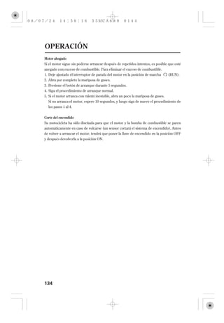 OPERACIÓN
Motor ahogado
Si el motor sigue sin poderse arrancar después de repetidos intentos, es posible que esté
anegado con exceso de combustible. Para eliminar el exceso de combustible.
1. Deje ajustado el interruptor de parada del motor en la posición de marcha       (RUN).
2. Abra por completo la mariposa de gases.
3. Presione el botón de arranque durante 5 segundos.
4. Siga el procedimiento de arranque normal.
5. Si el motor arranca con ralentí inestable, abra un poco la mariposa de gases.
  Si no arranca el motor, espere 10 segundos, y luego siga de nuevo el procedimiento de
  los pasos 1 al 4.


Corte del encendido
Su motocicleta ha sido diseñada para que el motor y la bomba de combustible se paren
automáticamente en caso de volcarse (un sensor cortará el sistema de encendido). Antes
de volver a arrancar el motor, tendrá que poner la llave de encendido en la posición OFF
y después devolverla a la posición ON.




134
 