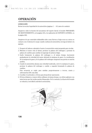 OPERACIÓN
CONDUCCIÓN
Revise la sección Seguridad de la motocicleta (páginas 1    10 ) antes de conducir.


Asegúrese sobre la función del mecanismo del soporte lateral. (Consulte PROGRAMA
DE MANTENIMIENTO, en la página 148, y la explicación del SOPORTE LATERAL, en
la página 169 ).


Asegúrese de que materiales inflamables tales como hiervas u hojas secas no entren en
contacto con el sistema de escape cuando conduzca la motocicleta, la tenga al ralentí o la
aparque.


1. Después de haberse calentado el motor, la motocicleta estará preparada para circular.
2. Mientras el motor está al ralentí, presione la palanca del embrague y presione la
  palanca de cambios para cambiar al engranaje de primera (baja).
3. Suelte lentamente la palanca del embrague y, al mismo tiempo, incremente
   gradualmente la velocidad del motor abriendo la mariposa de gases. La coordinación
  de la mariposa de gases y de la palanca del embrague asegurará una puesta en marcha
   positiva.
4. Cuando la motocicleta alcanza una velocidad moderada, cierre la mariposa de gases,
  presione la palanca del embrague y cambie a segunda levantando la palanca de
  cambios.
  Esta secuencia se repite para cambiar progresivamente a tercera, cuarta y
  sobremarcha (OD, más alta).
5. Coordine el acelerador y el freno para desacelerar suavemente.
6. El freno delantero y trasero deben utilizarse al mismo tiempo y no deben aplicarse con
  tanta fuerza que las ruedas queden bloqueadas. De lo contrario, la eficacia del frenado
  se reducirá y será difícil controlar la motocicleta.




136
 