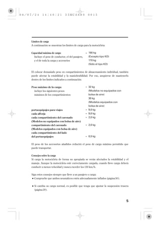 Límites de carga
A continuación se muestran los límites de carga para la motocicleta:


Capacidad máxima de carga:                         = 190 kg
  Incluye el peso de conductor, el del pasajero,     (Excepto tipo KO)
  y el de toda la carga y accesorios                 170 kg
                                                     (Sólo el tipo KO)


El colocar demasiado peso en compartimientos de almacenamiento individual, también
puede afectar la estabilidad y la maniobrabilidad. Por eso, asegúrese de mantenerlo
dentro de los límites indicados a continuación:


Peso máximo de la carga:                           = 32 kg
  incluye los siguientes pesos                       (Modelos no equipados con
  máximos de los compartimientos:                    bolsa de aire)
                                                     30 kg
                                                     (Modelos equipados con
                                                     bolsa de aire)
portaequipajes para viajes                         = 9,0 kg
cada alforja                                       = 9,0 kg
cada compartimiento del carenado                   = 2,0 kg
(Modelos no equipados con bolsa de aire)
compartimiento del carenado                        = 2,0 kg
(Modelos equipados con bolsa de aire)
cada compartimiento del lado
del portaequipajes                                 = 0,5 kg


El peso de los accesorios añadidos reducirá el peso de carga máximo permitido que
puede transportar.


Consejos sobre la carga
Si carga la motocicleta de forma no apropiada se verán afectados la estabilidad y el
manejo. Aunque la motocicleta esté correctamente cargada, cuando lleve carga deberá
conducir a menos velocidad y nunca exceder los 130 km/h.


Siga estos consejos siempre que lleve a un pasajero o carga:
   Compruebe que ambos neumáticos estén adecuadamente inflados (página 50 ).


  Si cambia su carga normal, es posible que tenga que ajustar la suspensión trasera
  (página 29 ).



                                                                                  5
 