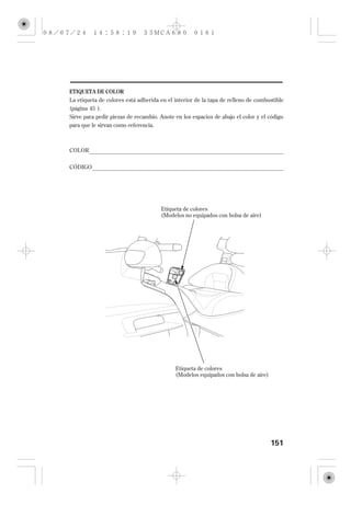 ETIQUETA DE COLOR
La etiqueta de colores está adherida en el interior de la tapa de relleno de combustible
(página 45 ).
Sirve para pedir piezas de recambio. Anote en los espacios de abajo el color y el código
para que le sirvan como referencia.



COLOR

CÓDIGO




                                     Etiqueta de colores
                                     (Modelos no equipados con bolsa de aire)




                                           Etiqueta de colores
                                           (Modelos equipados con bolsa de aire)




                                                                                   151
 