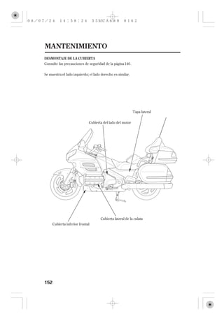 MANTENIMIENTO
DESMONTAJE DE LA CUBIERTA
Consulte las precauciones de seguridad de la página 146 .


Se muestra el lado izquierdo; el lado derecho es similar.




                                                            Tapa lateral

                             Cubierta del lado del motor




                                     Cubierta lateral de la culata
     Cubierta inferior frontal




152
 