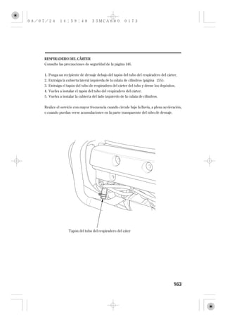 RESPIRADERO DEL CÁRTER
Consulte las precauciones de seguridad de la página 146 .


1. Ponga un recipiente de drenaje debajo del tapón del tubo del respiradero del cárter.
2. Extraiga la cubierta lateral izquierda de la culata de cilindros (página 155 ).
3. Extraiga el tapón del tubo de respiradero del cárter del tubo y drene los depósitos.
4. Vuelva a instalar el tapón del tubo del respiradero del cárter.
5. Vuelva a instalar la cubierta del lado izquierdo de la culata de cilindros.

Realice el servicio con mayor frecuencia cuando circule bajo la lluvia, a plena aceleración,
o cuando puedan verse acumulaciones en la parte transparente del tubo de drenaje.




                Tapón del tubo del respiradero del cáter




                                                                                      163
 