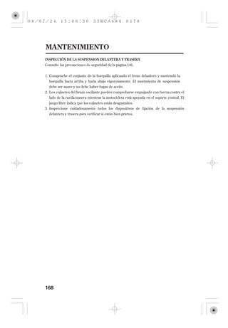 MANTENIMIENTO
INSPECCIÓN DE LA SUSPENSION DELANTERA Y TRASERA
Consulte las precauciones de seguridad de la página 146 .


1. Compruebe el conjunto de la horquilla aplicando el freno delantero y moviendo la
   horquilla hacia arriba y hacia abajo vigorosamente. El movimiento de suspensión
   debe ser suave y no debe haber fugas de aceite.
2. Los cojinetes del brazo oscilante pueden comprobarse empujando con fuerza contra el
  lado de la rueda trasera mientras la motocicleta está apoyada en el soporte central. El
  juego libre indica que los cojinetes están desgastados.
3. Inspeccione cuidadosamente todos los dispositivos de fijación de la suspensión
  delantera y trasera para verificar si están bien prietos.




168
 