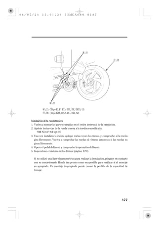 ,


                                                                                   ,




                    ,

             , : (Tipo E, F, ED, IIIE, IIF, IIED, U)
             , : (Tipo KO, IINZ, IIU, BR, SI)


Instalación de la rueda trasera
1. Vuelva a montar las partes extraídas en el orden inverso al de la extracción.
2. Apriete las tuercas de la rueda trasera a la torsión especificada:
     108 N·m (11,0 kgf·m)
3. Una vez instalada la rueda, aplique varias veces los frenos y compruebe si la rueda
   gira libremente. Vuelva a comprobar las ruedas si el freno arrastra o si las ruedas no
   giran libremente.
4. Opere el pedal del freno y compruebe la operación del freno.
5. Inspeccione el sistema de los frenos (página 179 ).

  Si no utilizó una llave dinamométrica para realizar la instalación, póngase en contacto
  con su concesionario Honda tan pronto como sea posible para verificar si el montaje
  es apropiado. Un montaje inapropiado puede causar la pérdida de la capacidad de
  frenaje.




                                                                                       177
 