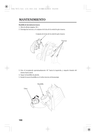 MANTENIMIENTO
Bombilla de intermitencia trasera
1. Abra la alforja (página 68 ).
2. Extraiga las tuercas y el conjunto de la luz de la señal de giro trasera.


                           Conjunto de la luz de la señal de giro trasera



                                                                     Tuercas




3. Gire el receptáculo aproximadamente 45° hacia la izquierda, y sáquelo tirando del
   mismo hacia usted.
4. Saque la bombilla sin girarla.
5. Instale la nueva bombilla en el orden inverso al desmontaje.



                              Bombilla


        Llave




190
 
