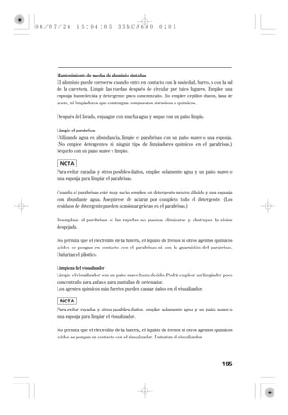 Mantenimiento de ruedas de aluminio pintadas
El aluminio puede corroerse cuando entra en contacto con la suciedad, barro, o con la sal
de la carretera. Limpie las ruedas después de circular por tales lugares. Emplee una
esponja humedecida y detergente poco concentrado. No emplee cepillos duros, lana de
acero, ni limpiadores que contengan compuestos abrasivos o químicos.


Después del lavado, enjuague con mucha agua y seque con un paño limpio.

Limpie el parabrisas
Utilizando agua en abundancia, limpie el parabrisas con un paño suave o una esponja.
(No emplee detergentes ni ningún tipo de limpiadores químicos en el parabrisas.)
Séquelo con un paño suave y limpio.



Para evitar rayadas y otros posibles daños, emplee solamente agua y un paño suave o
una esponja para limpiar el parabrisas.


Cuando el parabrisas esté muy sucio, emplee un detergente neutro diluido y una esponja
con abundante agua. Asegúrese de aclarar por completo todo el detergente. (Los
residuos de detergente pueden ocasionar grietas en el parabrisas.)

Reemplace al parabrisas si las rayadas no pueden eliminarse y obstruyen la visión
despejada.

No permita que el electrólito de la batería, el líquido de frenos ni otros agentes químicos
ácidos se pongan en contacto con el parabrisas ni con la guarnición del parabrisas.
Dañarían el plástico.

Limpieza del visualizador
Limpie el visualizador con un paño suave humedecido. Podrá emplear un limpiador poco
concentrado para gafas o para pantallas de ordenador.
Los agentes químicos más fuertes pueden causar daños en el visualizador.



Para evitar rayadas y otros posibles daños, emplee solamente agua y un paño suave o
una esponja para limpiar el visualizador.


No permita que el electrólito de la batería, el líquido de frenos ni otros agentes químicos
ácidos se pongan en contacto con el visualizador. Dañarían el visualizador.




                                                                                     195
 
