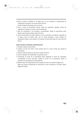5. Quite la batería. Guárdela en un lugar que no esté expuesto a temperaturas de
   congelación ni tampoco a los rayos directos del sol.
   Cargue la batería lentamente una vez al mes.
6. Lave y seque la motocicleta. Encere todas las superficies pintadas. Cubra las
   superficies cromadas con aceite contra la oxidación.
7. Infle los neumáticos a las presiones recomendadas. Ponga la motocicleta sobre
   bloques para levantar ambas ruedas del suelo.
8. Tape la motocicleta (no utilice plásticos u otros materiales revestidos) y guárdela en
  un lugar al que no llegue calor, que no tenga humedad y cuyos cambios de
  temperatura diarios sean mínimos. No guarde la motocicleta bajo los rayos directos
  del sol.


PARA VOLVER A UTILIZAR LA MOTOCICLETA
1. Destape y limpie la motocicleta.
2. Cambie el aceite del motor si han pasado más de 4 meses desde que guardó la
   motocicleta.
3. Cargue la batería según sea necesario. Instale la batería.
4. Llene el depósito de combustible con gasolina nueva.
5. Compruebe el aceite de la transmisión final, añadiendo el aceite de engranajes
  recomendado si fuese necesario. Cambie el aceite de la transmisión según se
   especifica en el programa de mantenimiento.
6. Realice todas las comprobaciones de la inspección antes de conducir (página 131 ).
  Haga una prueba conduciendo la motocicleta a poca velocidad en un lugar seguro
  alejado del tráfico.




                                                                                    197
 