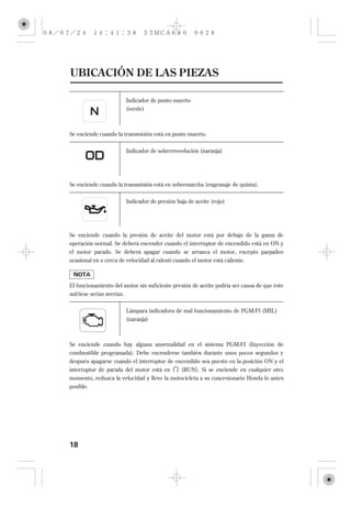 UBICACIÓN DE LAS PIEZAS

                        Indicador de punto muerto
                        (verde)



Se enciende cuando la transmisión está en punto muerto.


                        Indicador de sobrerrevolución (naranja)




Se enciende cuando la transmisión está en sobremarcha (engranaje de quinta).

                        Indicador de presión baja de aceite (rojo)




Se enciende cuando la presión de aceite del motor está por debajo de la gama de
operación normal. Se deberá encender cuando el interruptor de encendido está en ON y
el motor parado. Se deberá apagar cuando se arranca el motor, excepto parpadeo
ocasional en o cerca de velocidad al ralentí cuando el motor está caliente.



El funcionamiento del motor sin suficiente presión de aceite podría ser causa de que éste
sufriese serias averías.


                        Lámpara indicadora de mal funcionamiento de PGM-FI (MIL)
                        (naranja)



Se enciende cuando hay alguna anormalidad en el sistema PGM-FI (Inyección de
combustible programada). Debe encenderse también durante unos pocos segundos y
después apagarse cuando el interruptor de encendido sea puesto en la posición ON y el
interruptor de parada del motor está en     (RUN). Si se enciende en cualquier otro
momento, reduzca la velocidad y lleve la motocicleta a su concesionario Honda lo antes
posible.




18
 