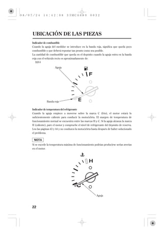 UBICACIÓN DE LAS PIEZAS
Indicador de combustible
Cuando la aguja del medidor se introduce en la banda roja, significa que queda poco
combustible y que deberá repostar tan pronto como sea posible.
La cantidad de combustible que queda en el depósito cuando la aguja entra en la banda
roja con el vehículo recto es aproximadamente de:
   3,0

                     Aguja




               Banda roja


Indicador de temperatura del refrigerante
Cuando la aguja empiece a moverse sobre la marca C (frío), el motor estará lo
suficientemente caliente para conducir la motocicleta. El margen de temperatura de
funcionamiento normal se encuentra entre las marcas H y C. Si la aguja alcanza la marca
H (caliente), pare el motor y compruebe el nivel de refrigerante del depósito de reserva.
Lea las páginas 43 y 44 y no conduzca la motocicleta hasta después de haber solucionado
el problema.



Si se excede la temperatura máxima de funcionamiento podrían producirse serias averías
en el motor.




                                                         Aguja



22
 