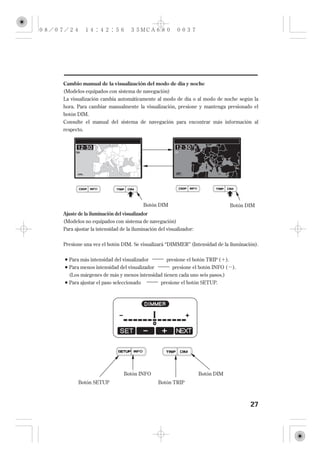 Cambio manual de la visualización del modo de día y noche
(Modelos equipados con sistema de navegación)
La visualización cambia automáticamente al modo de día o al modo de noche según la
hora. Para cambiar manualmente la visualización, presione y mantenga presionado el
botón DIM.
Consulte el manual del sistema de navegación para encontrar más información al
respecto.




                                      Botón DIM                                   Botón DIM
Ajuste de la iluminación del visualizador
(Modelos no equipados con sistema de navegación)
Para ajustar la intensidad de la iluminación del visualizador:


Presione una vez el botón DIM. Se visualizará ‘‘DIMMER’’ (Intensidad de la iluminación).

  Para más intensidad del visualizador           presione el botón TRIP (    ).
  Para menos intensidad del visualizador      presione el botón INFO (            ).
  (Los márgenes de más y menos intensidad tienen cada uno seis pasos.)
  Para ajustar el paso seleccionado           presione el botón SETUP.




                             Botón INFO                          Botón DIM
       Botón SETUP                           Botón TRIP



                                                                                         27
 