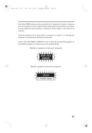 Cada botón MEMO almacena sólo una posición de la carga previa. Cuando se almacena
una nueva posición, se borra el ajuste anterior almacenado en la memoria de este botón.
Si desea añadir una nueva posición y conservar la actual, emplee el otro botón de la
memoria.


Todas las posiciones de la carga previa se perderán si se gasta (o se descarga por
completo) o se desconecta la batería de la motocicleta.

Cuando ‘‘SUS ADJ ERROR’’ (‘‘ERROR’’) (error de ajuste de la suspensión) parpadee en
el visualizador, póngase en contacto con su concesionario Honda.

                 (Modelos no equipados con sistema de navegación)




                   (Modelos equipados con sistema de navegación)




                                                                                   37
 