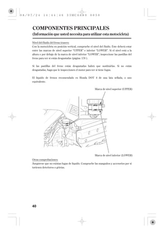 COMPONENTES PRINCIPALES
(Información que usted necesita para utilizar esta motocicleta)

Nivel del fluido del freno trasero:
Con la motocicleta en posición vertical, compruebe el nivel del fluido. Éste deberá estar
entre las marcas de nivel superior ‘‘UPPER’’ e inferior ‘‘LOWER’’. Si el nivel está a la
altura o por debajo de la marca de nivel inferior ‘‘LOWER’’, inspeccione las pastillas del
freno para ver si están desgastadas (página 178 ).


Si las pastillas del freno están desgastadas habrá que sustituirlas. Si no están
desgastadas, haga que le inspeccionen el motor para ver si tiene fugas.

El líquido de frenos recomendado es Honda DOT 4 de una lata sellada, o uno
equivalente.

                                                        Marca de nivel superior (UPPER)




                                                        Marca de nivel inferior (LOWER)
Otras comprobaciones:
Asegúrese que no existan fugas de líquido. Compruebe las manguitos y accesorios por si
tuviesen deterioros o grietas.




40
 