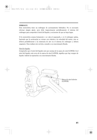 EMBRAGUE
Esta motocicleta tiene un embrague de accionamiento hidráulico. No es necesario
efectuar ningún ajuste, pero debe inspeccionarse periódicamente el sistema del
embrague para comprobar el nivel del líquido y cerciorarse de que no haya fugas.

Si la motocicleta avanza lentamente o se cala al engranarla, o si el embrague patina,
haciendo que la aceleración se retrase con relación a la velocidad del motor, esto se
deberá probablemente a la existencia de aire en el sistema de embrague y deberá
sangrarse. Para realizar este servicio, consulte a su concesionario Honda.

Nivel de líquido:
Compruebe que el nivel del líquido esté por encima de la marca de nivel LOWER. Si el
nivel del líquido está cerca de la marca de nivel LOWER, significa que hay escapes de
líquido. Solicite la reparación a su concesionario Honda.




                                                                Marca de nivel inferior
                                                                (LOWER)




                                                                                     41
 