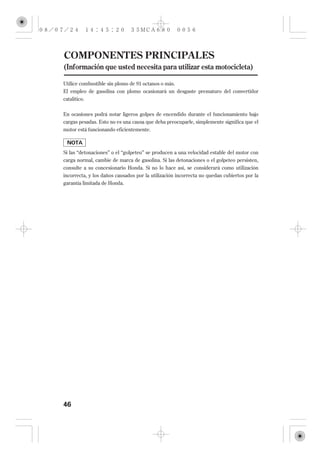 COMPONENTES PRINCIPALES
(Información que usted necesita para utilizar esta motocicleta)

Utilice combustible sin plomo de 91 octanos o más.
El empleo de gasolina con plomo ocasionará un desgaste prematuro del convertidor
catalítico.

En ocasiones podrá notar ligeros golpes de encendido durante el funcionamiento bajo
cargas pesadas. Esto no es una causa que deba preocuparle, simplemente significa que el
motor está funcionando eficientemente.



Si las ‘‘detonaciones’’ o el ‘‘golpeteo’’ se producen a una velocidad estable del motor con
carga normal, cambie de marca de gasolina. Si las detonaciones o el golpeteo persisten,
consulte a su concesionario Honda. Si no lo hace así, se considerará como utilización
incorrecta, y los daños causados por la utilización incorrecta no quedan cubiertos por la
garantía limitada de Honda.




46
 