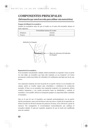 COMPONENTES PRINCIPALES
(Información que usted necesita para utilizar esta motocicleta)

Desgaste del dibuja de los neumáticos
Cambie los neumáticos antes de que el resalto en el centro del neumático alcance el
límite siguiente:
                              Profundidad mínima del resalto
   Delantero                                     1,5 mm
   Trasero                                       2,0 mm



         Indicador de desgaste




                                                 Marca de ubicación del indicador
                                                 de desgaste




Reparación de los neumáticos
Si un neumático está pinchado o dañado, deberá sustituirlo; no repararlo. Como se puede
ver más abajo, un neumático que haya sido reparado, ya sea temporal o de forma
permanente, tendrá unos límites de velocidad y de rendimiento más bajos que los de uno
nuevo.

Una reparación temporal, tal como la puesta de un parche externo en un neumático sin
cámara, podrá no resultar seguro para velocidades y condiciones de conducción
normales. Si hace en un neumático una reparación temporal o de emergencia, deberá
conducir lentamente y con mucha precaución hasta un distribuidor y sustituir el
neumático. A ser posible, deberá no transportar pasajero ni carga hasta haber sustituido
el neumático.


Aún en el caso de que el neumático sea reparado profesionalmente con un parche
interior permanente, nunca será tan bueno como uno nuevo. A partir de la reparación, no
deberá exceder los 80 km/h durante las primeras 24 horas, ni los 130 km/h a partir de
entonces. Por consiguiente, le recomendamos encarecidamente que sustituya el
neumático dañado. Si opta por repararlo, asegúrese de que la rueda esté equilibrada
antes de conducir.



52
 