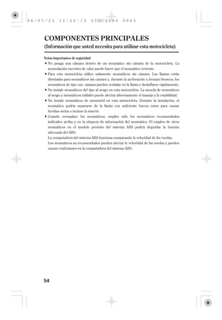 COMPONENTES PRINCIPALES
(Información que usted necesita para utilizar esta motocicleta)

Notas importantes de seguridad
  No ponga una cámara dentro de un neumático sin cámara de la motocicleta. La
  acumulación excesiva de calor puede hacer que el neumático reviente.
  Para esta motocicleta utilice solamente neumáticos sin cámara. Las llantas están
  diseñadas para neumáticos sin cámara y, durante la aceleración o frenazo bruscos, los
  neumáticos de tipo con cámara pueden resbalar en la llanta y desinflarse rápidamente.
  No instale neumáticos del tipo al sesgo en esta motocicleta. La mezcla de neumáticos
  al sesgo y neumáticos radiales puede afectar adversamente el manejo y la estabilidad.
  No instale neumáticos de automóvil en esta motocicleta. Durante la instalación, el
  neumático podría separarse de la llanta con suficiente fuerza como para causar
  heridas serias o incluso la muerte.
  Cuando reemplace los neumáticos, emplee sólo los neumáticos recomendados
  indicados arriba y en la etiqueta de información del neumático. El empleo de otros
  neumáticos en el modelo provisto del sistema ABS podría degradar la función
  adecuada del ABS.
  La computadora del sistema ABS funciona comparando la velocidad de las ruedas.
  Los neumáticos no recomendados pueden afectar le velocidad de las ruedas y pueden
  causar confusiones en la computadora del sistema ABS.




54
 