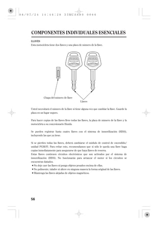 COMPONENTES INDIVIDUALES ESENCIALES
LLAVES
Esta motocicleta tiene dos llaves y una placa de número de la llave.




            Chapa del número de llave
                                              Llaves

Usted necesitará el número de la llave si tiene alguna vez que cambiar la llave. Guarde la
placa en un lugar seguro.

Para hacer copias de las llaves lleve todas las llaves, la placa de número de la llave y la
motocicleta a su concesionario Honda.

Se pueden registrar hasta cuatro llaves con el sistema de inmovilización (HISS),
incluyendo las que ya tiene.

Si se pierden todas las llaves, deberá cambiarse el módulo de control de encendido/
unidad PGM-FI. Para evitar esto, recomendamos que si sólo le queda una llave haga
copias inmediatamente para asegurarse de que haya llaves de reserva.
Estas llaves contienen circuitos electrónicos que son activados por el sistema de
inmovilización (HISS). No funcionarán para arrancar el motor si los circuitos se
encuentran dañados.
  No deje caer las llaves ni ponga objetos pesados encima de ellas.
  No pulimente, taladre ni altere en ninguna manera la forma original de las llaves.
  Mantenga las llaves alejadas de objetos magnéticos.




56
 