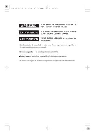 Si no respeta las instrucciones PERDERÁ LA
                                 VIDA o SUFRIRÁ LESIONES GRAVES.


                                 Si no respeta las instrucciones PUEDE PERDER
                                 LA VIDA o SUFRIR LESIONES GRAVES.


                                 PUEDE SUFRIR LESIONES si no sigue las
                                 instrucciones.


  Encabezamientos de seguridad –– tales como Notas importantes de seguridad o
  Precauciones importantes de seguridad.

  Sección de seguridad –– tal como Seguridad en motocicleta.

  Instrucciones –– cómo utilizar la motocicleta de forma correcta y segura.


Este manual está repleto de información importante de seguridad; léalo detenidamente.
 