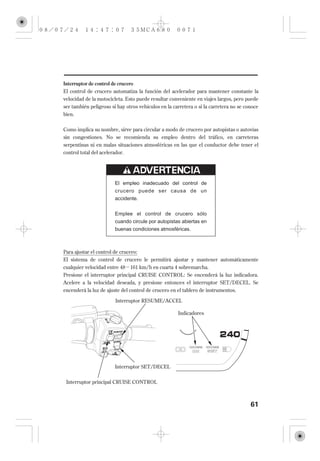 Interruptor de control de crucero
El control de crucero automatiza la función del acelerador para mantener constante la
velocidad de la motocicleta. Esto puede resultar conveniente en viajes largos, pero puede
ser también peligroso si hay otros vehículos en la carretera o si la carretera no se conoce
bien.


Como implica su nombre, sirve para circular a modo de crucero por autopistas o autovías
sin congestiones. No se recomienda su empleo dentro del tráfico, en carreteras
serpentinas ni en malas situaciones atmosféricas en las que el conductor debe tener el
control total del acelerador.




                        El empleo inadecuado del control de
                        crucero puede ser causa de un
                        accidente.


                        Emplee el control de crucero sólo
                        cuando circule por autopistas abiertas en
                        buenas condiciones atmosféricas.



Para ajustar el control de crucero:
El sistema de control de crucero le permitirá ajustar y mantener automáticamente
cualquier velocidad entre 48 161 km/h en cuarta 4 sobremarcha.
Presione el interruptor principal CRUISE CONTROL: Se encenderá la luz indicadora.
Acelere a la velocidad deseada, y presione entonces el interruptor SET/DECEL. Se
encenderá la luz de ajuste del control de crucero en el tablero de instrumentos.

                         Interruptor RESUME/ACCEL

                                                     Indicadores




                        Interruptor SET/DECEL


 Interruptor principal CRUISE CONTROL



                                                                                       61
 