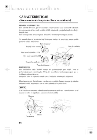 CARACTERÍSTICAS
(No son necesarias para el funcionamiento)
BLOQUEO DE LA DIRECCIÓN
Para cerrar la dirección, gire los manillares completamente hacia la izquierda o hacia la
derecha y ponga la llave en la posición LOCK mientras la empuja hacia adentro. Retire
luego la llave.
Para desbloquear la dirección gire la llave a OFF mientras presiona para adentro.


No ponga la llave en la posición LOCK mientras conduce la motocicleta porque podría
perder el control del vehículo.
                                Para bloquear
          Empuje hacia adentro                                           Llave de contacto


   Gire hacia la posición LOCK

      Gire hacia la posición OFF


          Empuje hacia adentro
                          Para desbloquear
PORTACASCOS
Los portacascos están situados debajo del portaequipajes para viajes. Abra el
portaequipajes para viajes (página 68 ) y gire la perilla del portaequipajes para que se
desbloqueen los portacascos.
Cuelgue el casco en el pasador para el casco y empuje el pasador para bloquearlo.

El portacascos está diseñado para guardar con seguridad el casco mientras la máquina
está estacionada. No conduzca con un casco colocado en el portacascos.



Si se circula con un casco colocado en el portacascos puede ser causa de daños en el
casco o de daños en la pintura o acabado de la motocicleta.

             Mandos




                                             Cerrojo



                           Abierto
          Portacascos



66
 