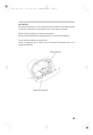 DOCUMENTOS
El manual del propietario y los otros documentos deben guardarse en la alforja izquierda.
Cuando lave la motocicleta, tenga cuidado en que no entre agua en esta parte.


Para los modelos equipados con sistema de navegación:
Guarde el manual del sistema de navegación junto con el manual del propietario.


Para los modelos equipados con bolsa de aire:
Guarde el suplemento para la bolsa de aire del manual del propietario junto con el
manual del propietario.



                                                 Alforja izquierda




                       Manual del propietario




                                                                                     81
 