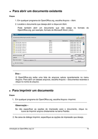 ● Para abrir um documento existente
Etapas
1. Em qualquer programa do OpenOffice.org, escolha Arquivo – Abrir.
2. Localize o documento que deseja abrir e clique em Abrir.
Pode também abrir um documento que não esteja no formato do
OpenOffice.org, por exemplo, formato do Microsoft Word (.doc).
Dica –
O OpenOffice.org exibe uma lista de arquivos salvos recentemente no menu
Arquivo. Para abrir um desses arquivos, escolha Arquivo – Documentos recentes e
clique no nome do arquivo.
● Para imprimir um documento
Etapas
1. Em qualquer programa do OpenOffice.org, escolha Arquivo -Imprimir.
Observação –
Se não especificar as opções de impressão para o documento, clique no
ícone de Imprimir arquivo diretamente na barra Padrão.
2. Na caixa de diálogo Imprimir, especifique as opções de impressão que deseja.
Introdução ao OpenOffice.org 2.0 10
 