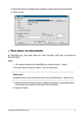 3. (Opcional) Clique em Opções para especificar opções adicionais de impressão.
4. Clique em OK.
● Para salvar um documento
No OpenOffice.org, você pode salvar em vários formatos, entre eles os formatos do
Microsoft Office.
Etapas
1. Em qualquer programa do OpenOffice.org, escolha Arquivo – Salvar.
2. Na caixa Nome do arquivo, digite o nome do documento.
Observação –
Se desejar salvar o documento com outro nome, escolha Arquivo – Salvar como.
3. (Opcional) Na caixa Tipo de arquivo, selecione o formato no qual deseja salvar
o documento; por exemplo no formato do Microsoft Word.
4. Clique em Salvar.
Introdução ao OpenOffice.org 2.0 11
 