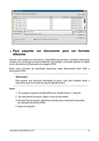 ● Para exportar um documento para um formato
diferente
Quando você exporta um documento, o OpenOffice.org converte o conteúdo selecionado
e salva-o em um formato de arquivo diferente. Por exemplo, você pode exportar um objeto
de um documento do Draw para uma imagem JPEG.
Entre outros formatos de exportação disponíveis estão Macromedia Flash SWF e
Documento HTML.
Observação –
Para garantir que nenhuma informação se perca, você deve também salvar o
documento atual no formato de arquivo OpenDocument.
Etapas
1. Em qualquer programa do OpenOffice.org, escolha Arquivo – Exportar.
2. Na caixa Nome do arquivo, digite o nome do documento.
3. Na caixa Tipo de arquivo, selecione o formato para o documento exportado,
por exemplo documento HTML.
4. Clique em Exportar.
Introdução ao OpenOffice.org 2.0 12
 