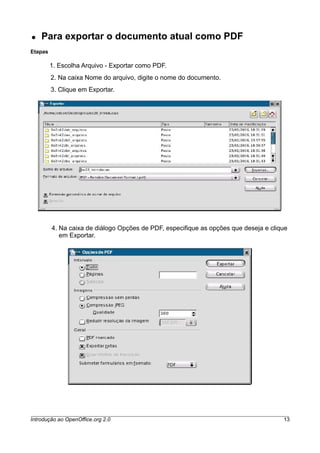 ● Para exportar o documento atual como PDF
Etapas
1. Escolha Arquivo - Exportar como PDF.
2. Na caixa Nome do arquivo, digite o nome do documento.
3. Clique em Exportar.
4. Na caixa de diálogo Opções de PDF, especifique as opções que deseja e clique
em Exportar.
Introdução ao OpenOffice.org 2.0 13
 