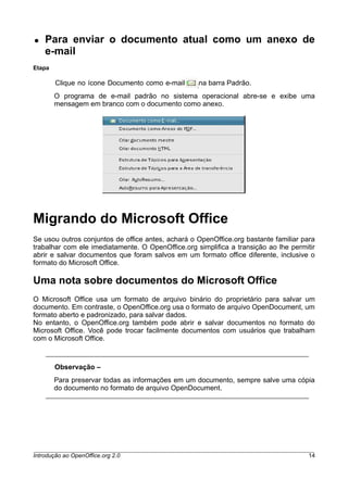 ● Para enviar o documento atual como um anexo de
e-mail
Etapa
Clique no ícone Documento como e-mail na barra Padrão.
O programa de e-mail padrão no sistema operacional abre-se e exibe uma
mensagem em branco com o documento como anexo.
Migrando do Microsoft Office
Se usou outros conjuntos de office antes, achará o OpenOffice.org bastante familiar para
trabalhar com ele imediatamente. O OpenOffice.org simplifica a transição ao lhe permitir
abrir e salvar documentos que foram salvos em um formato office diferente, inclusive o
formato do Microsoft Office.
Uma nota sobre documentos do Microsoft Office
O Microsoft Office usa um formato de arquivo binário do proprietário para salvar um
documento. Em contraste, o OpenOffice.org usa o formato de arquivo OpenDocument, um
formato aberto e padronizado, para salvar dados.
No entanto, o OpenOffice.org também pode abrir e salvar documentos no formato do
Microsoft Office. Você pode trocar facilmente documentos com usuários que trabalham
com o Microsoft Office.
Observação –
Para preservar todas as informações em um documento, sempre salve uma cópia
do documento no formato de arquivo OpenDocument.
Introdução ao OpenOffice.org 2.0 14
 