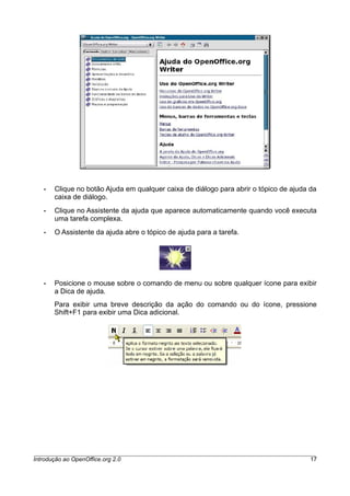• Clique no botão Ajuda em qualquer caixa de diálogo para abrir o tópico de ajuda da
caixa de diálogo.
• Clique no Assistente da ajuda que aparece automaticamente quando você executa
uma tarefa complexa.
• O Assistente da ajuda abre o tópico de ajuda para a tarefa.
• Posicione o mouse sobre o comando de menu ou sobre qualquer ícone para exibir
a Dica de ajuda.
Para exibir uma breve descrição da ação do comando ou do ícone, pressione
Shift+F1 para exibir uma Dica adicional.
Introdução ao OpenOffice.org 2.0 17
 