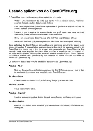 Usando aplicativos do OpenOffice.org
O OpenOffice.org consiste nos seguintes aplicativos principais:
• Writer - um processador de texto que ajuda você a produzir cartas, relatórios,
páginas da Web e outros documentos de texto
• Calc - um programa de planilha que ajuda você a gerenciar e efetuar cálculos de
dados, além de produzir gráficos
• Impress - um programa de apresentação que você pode usar para produzir
apresentações de slides com animações e outros efeitos
• Draw - um programa de desenho para arte de linhas ou gráficos de bitmap
• Base - um aplicativo que permite gerenciar bancos de dados do OpenOffice.org
Cada aplicativo do OpenOffice.org compartilha uma aparência semelhante, assim como
alguns comandos. É possível abrir qualquer documento a partir de qualquer aplicativo do
OpenOffice.org, desde que o tipo de arquivo seja suportado pelo OpenOffice.org. Por
exemplo, você pode escolher Arquivo – Abrir em Calc e selecionar um documento do
Microsoft Word, o OpenOffice.org abre automaticamente o documento no Writer. Todos os
documentos abertos do OpenOffice.org são listados no menu Windows na barra de
menus do OpenOffice.org.
Os comandos abaixo são comuns a todos os aplicativos do OpenOffice.org:
Arquivo – Abrir
Abre um documento no aplicativo apropriado do OpenOffice.org, desde que o tipo
de arquivo do documento seja suportado pelo OpenOffice.org.
Arquivo – Novo
Cria um novo documento no OpenOffice.org do tipo que você escolher.
Arquivo – Salvar
Salva o documento atual.
Arquivo – Imprimir
Imprime o documento atual depois de você especificar as opções de impressão.
Arquivo – Fechar
Fecha o documento atual e solicita que você salve o documento, caso tenha feito
alterações.
Introdução ao OpenOffice.org 2.0 18
 