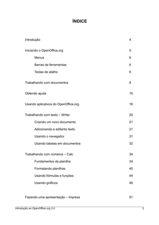 ÍNDICE
Introdução 4
Iniciando o OpenOffice.org 5
Menus 6
Barras de ferramentas 6
Teclas de atalho 8
Trabalhando com documentos 9
Obtendo ajuda 16
Usando aplicativos do OpenOffice.org 18
Trabalhando com texto – Writer 20
Criando um novo documento 21
Adicionando e editanto texto 21
Usando o navegador 31
Usando tabelas em documentos 32
Trabalhando com números – Calc 34
Fundamentos da planilha 34
Formatando planilhas 40
Usando fórmulas e funções 44
Usando gráficos 48
Fazendo uma apresentação – Impress 51
Introdução ao OpenOffice.org 2.0 2
 