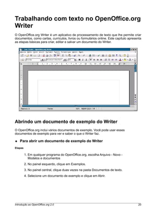 Trabalhando com texto no OpenOffice.org
Writer
O OpenOffice.org Writer é um aplicativo de processamento de texto que lhe permite criar
documentos, como cartas, currículos, livros ou formulários online. Este capítulo apresenta
as etapas básicas para criar, editar e salvar um documento do Writer.
Abrindo um documento de exemplo do Writer
O OpenOffice.org inclui vários documentos de exemplo. Você pode usar esses
documentos de exemplo para ver e saber o que o Writer faz.
● Para abrir um documento de exemplo do Writer
Etapas
1. Em qualquer programa do OpenOffice.org, escolha Arquivo - Novo -
Modelos e documentos
2. No painel esquerdo, clique em Exemplos.
3. No painel central, clique duas vezes na pasta Documentos de texto.
4. Selecione um documento de exemplo e clique em Abrir.
Introdução ao OpenOffice.org 2.0 20
 