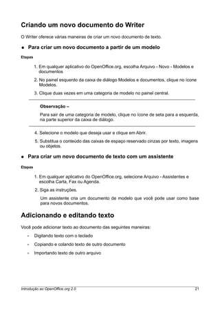 Criando um novo documento do Writer
O Writer oferece várias maneiras de criar um novo documento de texto.
● Para criar um novo documento a partir de um modelo
Etapas
1. Em qualquer aplicativo do OpenOffice.org, escolha Arquivo - Novo - Modelos e
documentos
2. No painel esquerdo da caixa de diálogo Modelos e documentos, clique no ícone
Modelos.
3. Clique duas vezes em uma categoria de modelo no painel central.
Observação –
Para sair de uma categoria de modelo, clique no ícone de seta para a esquerda,
na parte superior da caixa de diálogo.
4. Selecione o modelo que deseja usar e clique em Abrir.
5. Substitua o conteúdo das caixas de espaço reservado cinzas por texto, imagens
ou objetos.
● Para criar um novo documento de texto com um assistente
Etapas
1. Em qualquer aplicativo do OpenOffice.org, selecione Arquivo - Assistentes e
escolha Carta, Fax ou Agenda.
2. Siga as instruções.
Um assistente cria um documento de modelo que você pode usar como base
para novos documentos.
Adicionando e editando texto
Você pode adicionar texto ao documento das seguintes maneiras:
• Digitando texto com o teclado
• Copiando e colando texto de outro documento
• Importando texto de outro arquivo
Introdução ao OpenOffice.org 2.0 21
 
