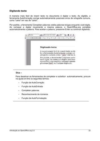 Digitando texto
A maneira mais fácil de inserir texto no documento é digitar o texto. Ao digitálo, a
ferramenta AutoCorreção corrige automaticamente possíveis erros de ortografia comuns,
como "catra" em vez de "carta".
Por padrão, a ferramenta Completar palavras coleta palavras longas enquanto você digita.
Ao começar a digitar novamente a mesma palavra, o OpenOffice.org completa
automaticamente a palavra. Para aceitar a palavra, pressione Enter ou continue digitando.
Dica –
Para desativar as ferramentas de completar e substituir automaticamente, procure
na ajuda on-line os seguintes termos:
• Função de AutoCorreção
• Função de AutoEntrada
• Completar palavras
• Reconhecimento de números
• Função de AutoFormatação
Introdução ao OpenOffice.org 2.0 22
 