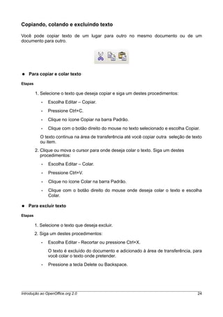 Copiando, colando e excluindo texto
Você pode copiar texto de um lugar para outro no mesmo documento ou de um
documento para outro.
● Para copiar e colar texto
Etapas
1. Selecione o texto que deseja copiar e siga um destes procedimentos:
• Escolha Editar – Copiar.
• Pressione Ctrl+C.
• Clique no ícone Copiar na barra Padrão.
• Clique com o botão direito do mouse no texto selecionado e escolha Copiar.
O texto continua na área de transferência até você copiar outra seleção de texto
ou item.
2. Clique ou mova o cursor para onde deseja colar o texto. Siga um destes
procedimentos:
• Escolha Editar – Colar.
• Pressione Ctrl+V.
• Clique no ícone Colar na barra Padrão.
• Clique com o botão direito do mouse onde deseja colar o texto e escolha
Colar.
● Para excluir texto
Etapas
1. Selecione o texto que deseja excluir.
2. Siga um destes procedimentos:
• Escolha Editar - Recortar ou pressione Ctrl+X.
O texto é excluído do documento e adicionado à área de transferência, para
você colar o texto onde pretender.
• Pressione a tecla Delete ou Backspace.
Introdução ao OpenOffice.org 2.0 24
 