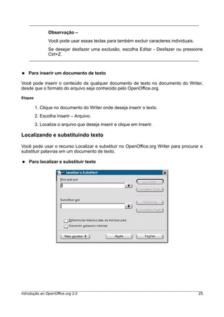Observação –
Você pode usar essas teclas para também excluir caracteres individuais.
Se desejar desfazer uma exclusão, escolha Editar - Desfazer ou pressione
Ctrl+Z.
● Para inserir um documento de texto
Você pode inserir o conteúdo de qualquer documento de texto no documento do Writer,
desde que o formato do arquivo seja conhecido pelo OpenOffice.org.
Etapas
1. Clique no documento do Writer onde deseja inserir o texto.
2. Escolha Inserir – Arquivo.
3. Localize o arquivo que deseja inserir e clique em Inserir.
Localizando e substituindo texto
Você pode usar o recurso Localizar e substituir no OpenOffice.org Writer para procurar e
substituir palavras em um documento de texto.
● Para localizar e substituir texto
Introdução ao OpenOffice.org 2.0 25
 