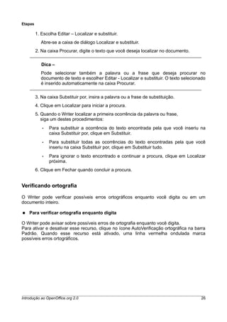 Etapas
1. Escolha Editar – Localizar e substituir.
Abre-se a caixa de diálogo Localizar e substituir.
2. Na caixa Procurar, digite o texto que você deseja localizar no documento.
Dica –
Pode selecionar também a palavra ou a frase que deseja procurar no
documento de texto e escolher Editar - Localizar e substituir. O texto selecionado
é inserido automaticamente na caixa Procurar.
3. Na caixa Substituir por, insira a palavra ou a frase de substituição.
4. Clique em Localizar para iniciar a procura.
5. Quando o Writer localizar a primeira ocorrência da palavra ou frase,
siga um destes procedimentos:
• Para substituir a ocorrência do texto encontrada pela que você inseriu na
caixa Substituir por, clique em Substituir.
• Para substituir todas as ocorrências do texto encontradas pela que você
inseriu na caixa Substituir por, clique em Substituir tudo.
• Para ignorar o texto encontrado e continuar a procura, clique em Localizar
próxima.
6. Clique em Fechar quando concluir a procura.
Verificando ortografia
O Writer pode verificar possíveis erros ortográficos enquanto você digita ou em um
documento inteiro.
● Para verificar ortografia enquanto digita
O Writer pode avisar sobre possíveis erros de ortografia enquanto você digita.
Para ativar e desativar esse recurso, clique no ícone AutoVerificação ortográfica na barra
Padrão. Quando esse recurso está ativado, uma linha vermelha ondulada marca
possíveis erros ortográficos.
Introdução ao OpenOffice.org 2.0 26
 