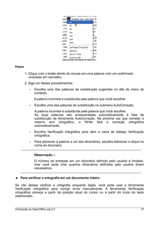 Etapas
1. Clique com o botão direito do mouse em uma palavra com um sublinhado
ondulado em vermelho.
2. Siga um destes procedimentos:
• Escolha uma das palavras de substituição sugeridas no alto do menu de
contexto.
A palavra incorreta é substituída pela palavra que você escolher.
• Escolha uma das palavras de substituição no submenu AutoCorreção.
A palavra incorreta é substituída pela palavra que você escolher.
As duas palavras são acrescentadas automaticamente à lista de
substituição da ferramenta AutoCorreção. Na próxima vez que cometer o
mesmo erro ortográfico, o Writer fará a correção ortográfica
automaticamente.
• Escolha Verificação ortográfica para abrir a caixa de diálogo Verificação
ortográfica.
• Para adicionar a palavra a um dos dicionários, escolha Adicionar e clique no
nome do dicionário.
Observação –
O número de entradas em um dicionário definido pelo usuário é limitado,
mas você pode criar quantos dicionários definidos pelo usuário forem
necessários.
● Para verificar a ortografia em um documento inteiro
Se não deseja verificar a ortografia enquanto digita, você pode usar a ferramenta
Verificação ortográfica para corrigir erros manualmente. A ferramenta Verificação
ortográfica começa a partir da posição atual do cursor ou a partir do início do texto
selecionado.
Introdução ao OpenOffice.org 2.0 27
 